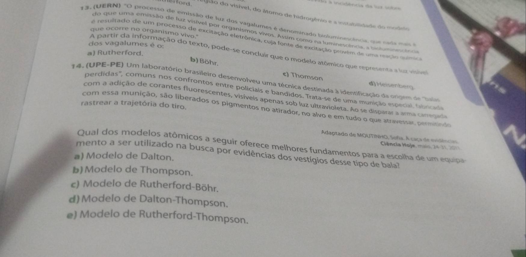 do a incidência da luz sobr
Herford.    gião do visível, do átomo de hidrogênio e a instabilidade do modsi
13. (UERN) "O processo de emissão de luz dos vagalumes é denominado bioluminescência, que nada  ai 
que ocorre no organismo vivo."
do que uma emissão de luz visível por organismos vivos. Assim como na luminescência, a bioluminesoênca
é resultado de um processo de excitação eletrônica, cuja fonte de excitação provém de uma reação química
dos vagalumes é o:
a) Rutherford.
A partir da informação do texto, pode-se concluir que o modelo atômico que representa a luz visive
b) Böhr. c) Thomson
14. (UPE-PE) Um laboratório brasileiro desenvolveu uma técnica destinada à identificação da origem de "bala
d)Heisenberg.
perdidas', comuns nos confrontos entre policiais e bandidos. Trata-se de uma munição especial. fabricada
com a adição de corantes fluorescentes, visíveis apenas sob luz ultravioleta. Ao se disparar a arma carregad
rastrear a trajetória do tiro.
com essa munição, são liberados os pigmentos no atirador, no alvo e em tudo o que atravessar, permitindo
Adaptado de MOUTINHO, Sofia. À caça de evidência
Qual dos modelos atômicos a seguir oferece melhores fundamentos para a escolha de um equipa
Ciência Hoje, maio, 24-31, 2011
mento a ser utilizado na busca por evidências dos vestígios desse tipo de bala?
a) Modelo de Dalton.
b) Modelo de Thompson.
c) Modelo de Rutherford-Böhr.
d)Modelo de Dalton-Thompson.
e) Modelo de Rutherford-Thompson.