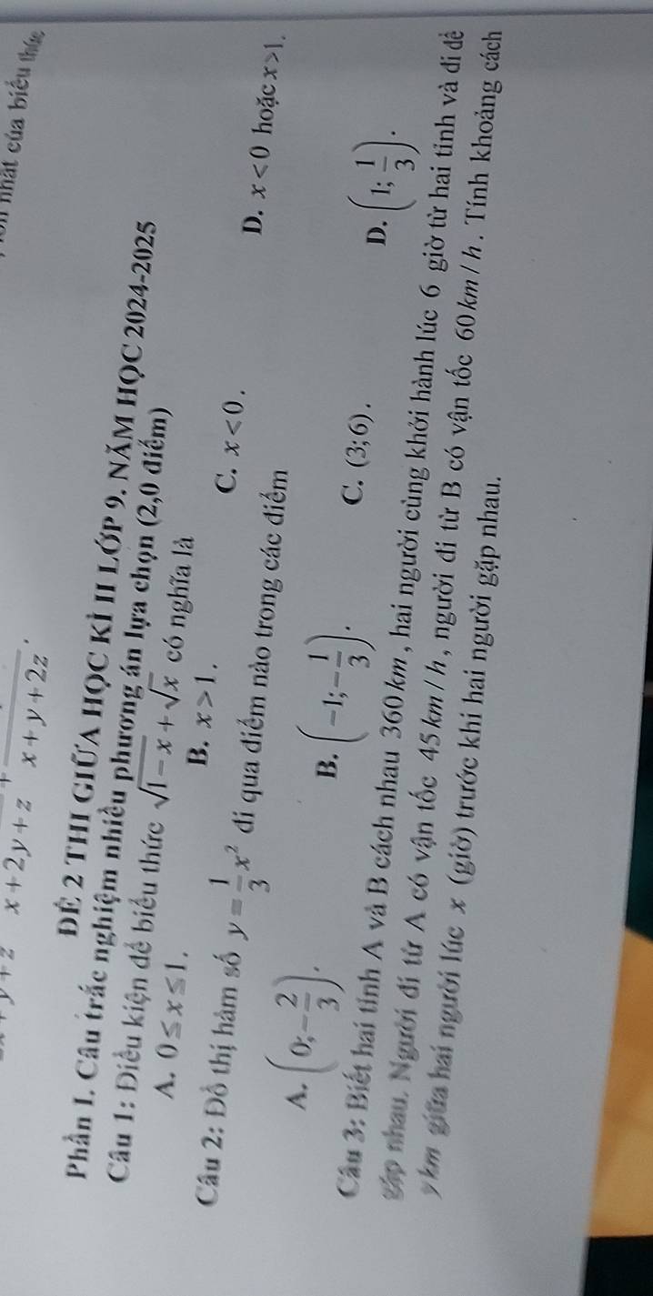 y+2 x+2y+z^+ (+)/x+y+2z 
Cn nhất của biểu thức
để 2 thị giữa học kỉ 1I lớp 9. năm học 2024-2025
Phần L. Câu trắc nghiệm nhiều phương án lựa chọn (2,0 điểm)
Câu 1: Điều kiện để biểu thức sqrt(1-x)+sqrt(x) có nghĩa là
A. 0≤ x≤ 1. B. x>1. C. x<0</tex>. 
Câu 2: Đồ thị hàm số y= 1/3 x^2 đi qua điểm nào trong các điểm
A. (0;- 2/3 ).
D. x<0</tex> hoặc x>1.
B. (-1;- 1/3 ).
C. (3;6).
D. (1; 1/3 ). 
Câu 3: Biết hai tỉnh A và B cách nhau 360 km , hai người cùng khởi hành lúc 6 giờ từ hai tinh và đi đề
Tập nhau Ngườiđi từ A có vận tốc 45 km /h, người đi từ B có vận tốc 60 km /h. Tính khoảng cách
y km giữa hai người lúc x (giờ) trước khi hai người gặp nhau.