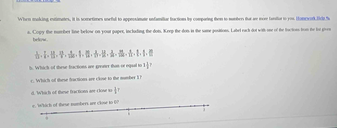 When making estimates, it is sometimes useful to approximate unfamiliar fractions by comparing them to numbers that are more familiar to you. Homework Hep.% 
a. Copy the number line below on your paper, including the dots. Keep the dots in the same positions. Label each dot with one of the fractions from the list given 
below.
 1/12 ,  7/6 ,  13/12 ,  15/9 ,  6/100 ,  6/7 ,  30/16 ,  2/17 ,  12/25 ,  2/20 ,  98/100 ,  6/11 ,  6/5 ,  4/2 ,  20/11 
b. Which of these fractions are greater than or equal to 1 1/2 
c. Which of these fractions are close to the number 1? 
d. Which of these fractions are close to  1/2  ? 
se to 0?