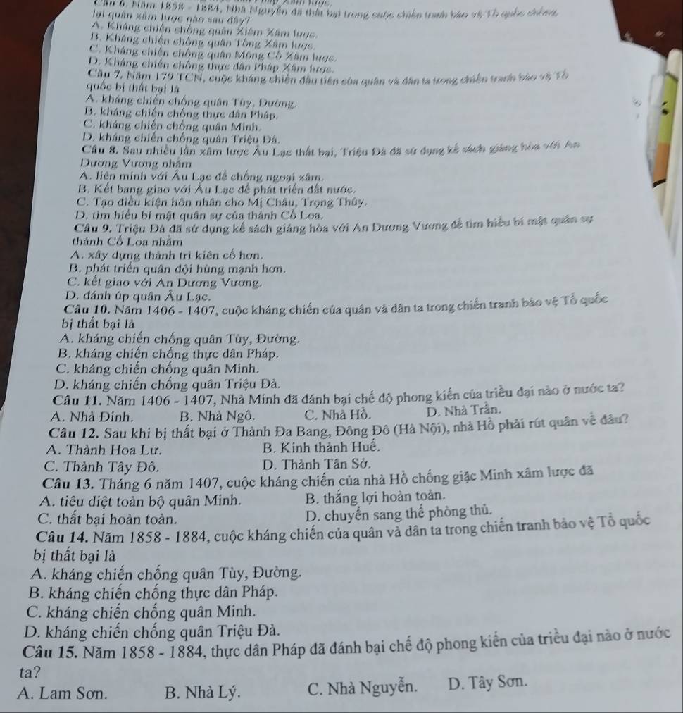 Cầu 6. Năm 1858 - 1884, Nhà Nguyễn đã thất bại trong cuộc chiến tranh báo vệ Tổ quốc chông
lại quân xâm lược não sau đây?
A. Kháng chiến chống quân Xiêm Xâm lược.
B. Kháng chiến chống quân Tổng Xâm lược.
C. Kháng chiến chống quân Mông Cô Xâm lược.
D. Kháng chiến chống thực dân Pháp Xâm lược.
Cầu 7, Năm 179 TCN, cuộc kháng chiến dầu tiên của quân và dân ta trong chiến tranh báo vệ Tổ
quốc bị thất bại là
A. kháng chiến chống quân Tùy, Đường.
B. kháng chiến chống thực dân Pháp.
C. kháng chiến chống quân Minh.
D. kháng chiến chống quân Triệu Đâ.
Cầu 8. Sau nhiều lần xâm lược Âu Lạc thất bại, Triệu Đà đã sử dụng kế sách giáng hòa với An
Dương Vương nhâm
A. liên minh với Âu Lạc để chống ngoại xâm.
B. Kết bang giao với Ấu Lạc để phát triển đất nước.
C. Tạo điều kiện hôn nhân cho Mị Châu, Trọng Thây.
D. tìm hiểu bí mật quân sự của thành Cổ Loa.
Cầu 9. Triệu Đả đã sử dụng kể sách giáng hòa với An Dương Vương đề tìm hiệu bí mật quân sự
thành Cổ Loa nhãm
A. xây dựng thành trì kiên cổ hơn.
B. phát triển quân đội hùng mạnh hơn.
C. kết giao với An Dương Vương.
D. đánh úp quân Âu Lạc.
Câu 10. Năm 1406 - 1407, cuộc kháng chiến của quân và dân ta trong chiến tranh bảo vệ Tổ quốc
bị thất bại là
A. kháng chiến chống quân Tùy, Đường.
B. kháng chiến chống thực dân Pháp.
C. kháng chiến chống quân Minh.
D. kháng chiến chống quân Triệu Đà.
Câu 11. Năm 1406 - 1407, Nhà Minh đã đánh bại chế độ phong kiến của triều đại nào ở nước ta?
A. Nhà Đinh. B. Nhà Ngô. C. Nhà Hồ. D. Nhà Trần.
Câu 12. Sau khi bị thất bại ở Thành Đa Bang, Đông Đô (Hà Nội), nhà Hồ phải rút quân về đầu?
A. Thành Hoa Lư. B. Kinh thành Huế.
C. Thành Tây Đô. D. Thành Tân Sở.
Câu 13. Tháng 6 năm 1407, cuộc kháng chiến của nhà Hồ chống giặc Minh xâm lược đã
A. tiêu diệt toàn bộ quân Minh. B. thắng lợi hoàn toàn.
C. thất bại hoàn toàn. D. chuyển sang thể phòng thủ.
Câu 14. Năm 1858 - 1884, cuộc kháng chiến của quân và dân ta trong chiến tranh bảo vệ Tổ quốc
bị thất bại là
A. kháng chiến chống quân Tùy, Đường.
B. kháng chiến chống thực dân Pháp.
C. kháng chiến chống quân Minh.
D. kháng chiến chống quân Triệu Đà.
Câu 15. Năm 1858 - 1884, thực dân Pháp đã đánh bại chế độ phong kiến của triều đại nào ở nước
ta?
A. Lam Sơn. B. Nhà Lý. C. Nhà Nguyễn. D. Tây Sơn.
