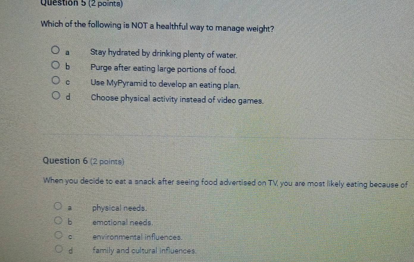 Which of the following is NOT a healthful way to manage weight?
a Stay hydrated by drinking plenty of water.
b Purge after eating large portions of food.
C Use MyPyramid to develop an eating plan.
d Choose physical activity instead of video games.
Question 6 (2 points)
When you decide to eat a snack after seeing food advertised on TV you are most likely eating because of
a physical needs.
b emotional needs.
C environmental influences.
d family and cultural influences