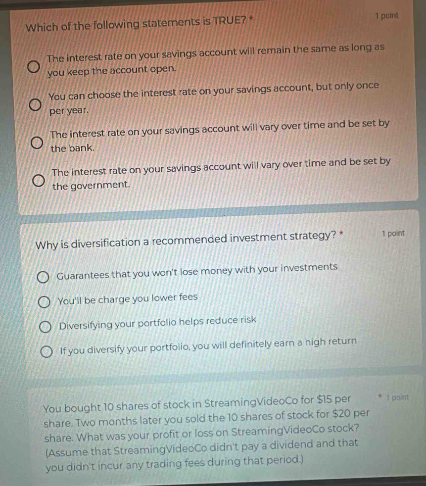 Which of the following statements is TRUE? * 1 point
The interest rate on your savings account will remain the same as long as
you keep the account open.
You can choose the interest rate on your savings account, but only once
per year.
The interest rate on your savings account will vary over time and be set by
the bank.
The interest rate on your savings account will vary over time and be set by
the government.
Why is diversification a recommended investment strategy? * 1 point
Guarantees that you won't lose money with your investments
You'll be charge you lower fees
Diversifying your portfolio helps reduce risk
If you diversify your portfolio, you will definitely earn a high return
You bought 10 shares of stock in StreamingVideoCo for $15 per * 1 point
share. Two months later you sold the 10 shares of stock for $20 per
share. What was your profit or loss on StreamingVideoCo stock?
(Assume that StreamingVideoCo didn't pay a dividend and that
you didn't incur any trading fees during that period.)