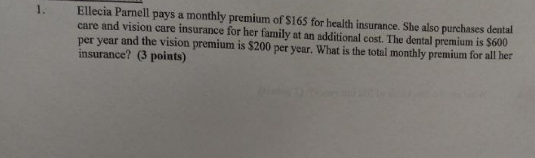 Ellecia Parnell pays a monthly premium of $165 for health insurance. She also purchases dental 
care and vision care insurance for her family at an additional cost. The dental premium is $600
per year and the vision premium is $200 per year. What is the total monthly premium for all her 
insurance? (3 points)