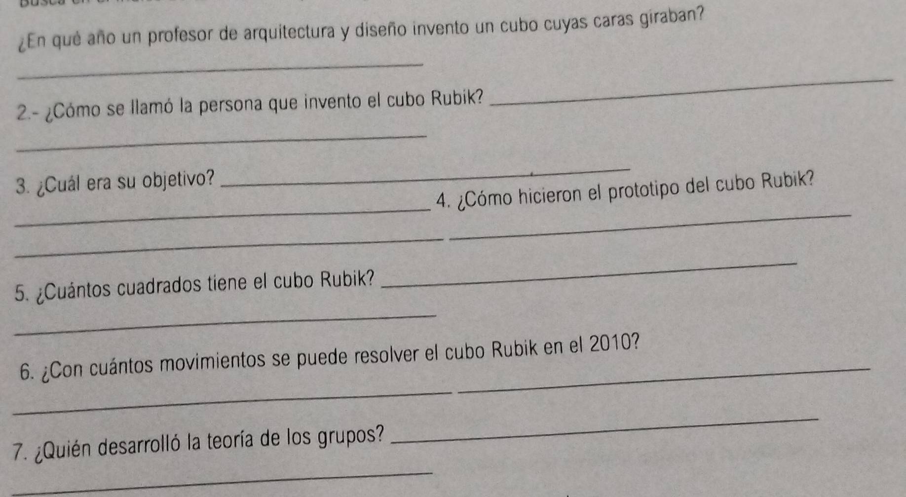 ¿En qué año un profesor de arquitectura y diseño invento un cubo cuyas caras giraban? 
_ 
2.- ¿Cómo se llamó la persona que invento el cubo Rubiík? 
_ 
_ 
_ 
3. ¿Cuál era su objetivo? 
_ 
_ 
4. ¿Cómo hicieron el prototipo del cubo Rubik? 
_ 
5. ¿Cuántos cuadrados tiene el cubo Rubik? 
_ 
_6. ¿Con cuántos movimientos se puede resolver el cubo Rubik en el 2010? 
_ 
_ 
7. ¿Quién desarrolló la teoría de los grupos?