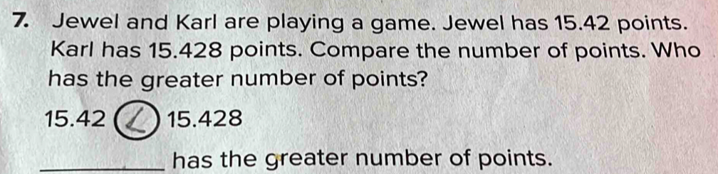 Jewel and Karl are playing a game. Jewel has 15.42 points.
Karl has 15.428 points. Compare the number of points. Who
has the greater number of points?
15.42 15.428
_has the greater number of points.