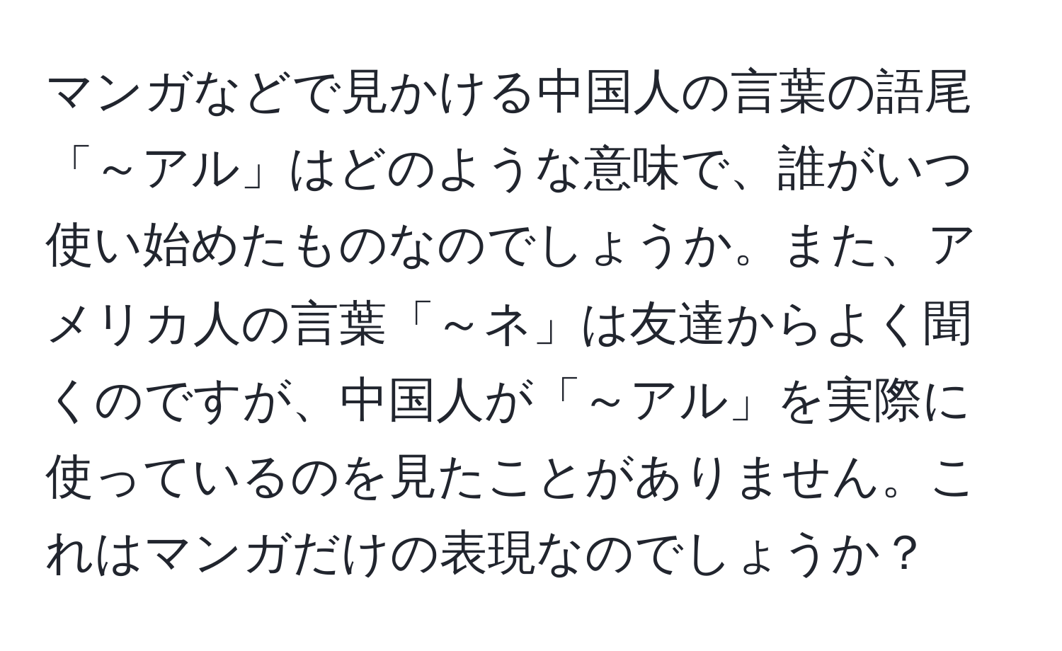 マンガなどで見かける中国人の言葉の語尾「～アル」はどのような意味で、誰がいつ使い始めたものなのでしょうか。また、アメリカ人の言葉「～ネ」は友達からよく聞くのですが、中国人が「～アル」を実際に使っているのを見たことがありません。これはマンガだけの表現なのでしょうか？