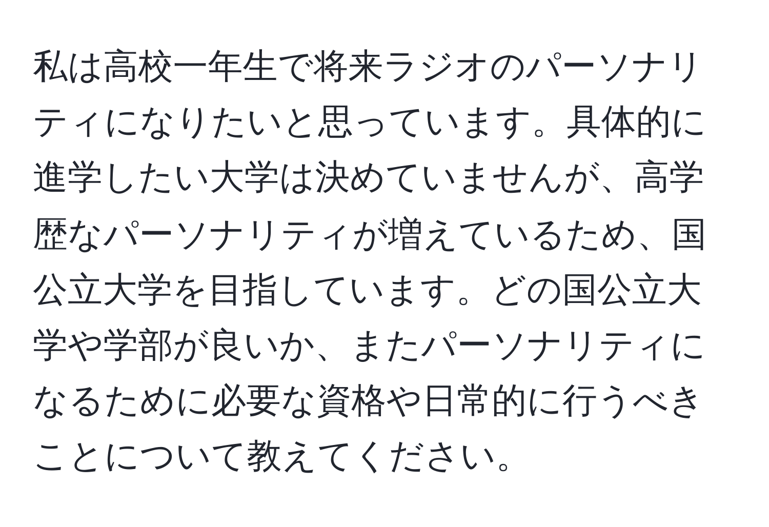 私は高校一年生で将来ラジオのパーソナリティになりたいと思っています。具体的に進学したい大学は決めていませんが、高学歴なパーソナリティが増えているため、国公立大学を目指しています。どの国公立大学や学部が良いか、またパーソナリティになるために必要な資格や日常的に行うべきことについて教えてください。