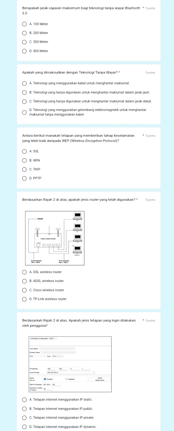 Berapakah jarak capaian maksimum bagi teknologi tanpa wayar Bluetooth * 5 points
5.0
A. 100 Meter
B. 200 Meter
C. 300 Meter
D. 400 Meter
Apakah yang dimaksudkan dengan Teknologi Tanpa Wayar? 5 points
A. Teknologi yang menggunakan kabel untuk menghantar maklumat.
B. Teknologi yang hanya digunakan untuk menghantar maklumat dalam jarak jauh.
C. Teknologi yang hanya digunakan untuk menghantar maklumat dalam jarak dekat
D. Teknologi yang menggunakan gelombang elektromagnetik untuk menghantar
maklumat tanpa menggunakan kabel.
5 points
yang lebih baik daripada WEP (Wireless Encryption Protocol)?
A. SSL
B. WPA
C. TKIP
D. PPTP
Berdasarkan Rajah 2 di atas, apakah jenis router yang telah digunakan? * 5 points
A. DSL wireless router
B. ADSL wireless router
C. Cisco wireless router
D. TP-Link wireless router
Berdasarkah Rajah 2 di atas. Apakah jenis tetapan yang ingin dilakukan * 5 points
oleh pengguna?
A. Tetapan internet menggunakan IP static.
B. Tetapan internet menggunakan IP public
C. Tetapan internet menggunakan IP private.
D. Tetapan internet menggunakan IP dynamic.