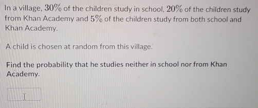 In a village, 30% of the children study in school, 20% of the children study 
from Khan Academy and 5% of the children study from both school and 
Khan Academy. 
A child is chosen at random from this village. 
Find the probability that he studies neither in school nor from Khan 
Academy.