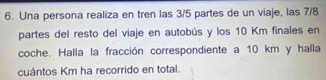 Una persona realiza en tren las 3/5 partes de un viaje, las 7/8
partes del resto del viaje en autobús y los 10 Km finales en 
coche. Halla la fracción correspondiente a 10 km y halla 
cuántos Km ha recorrido en total.