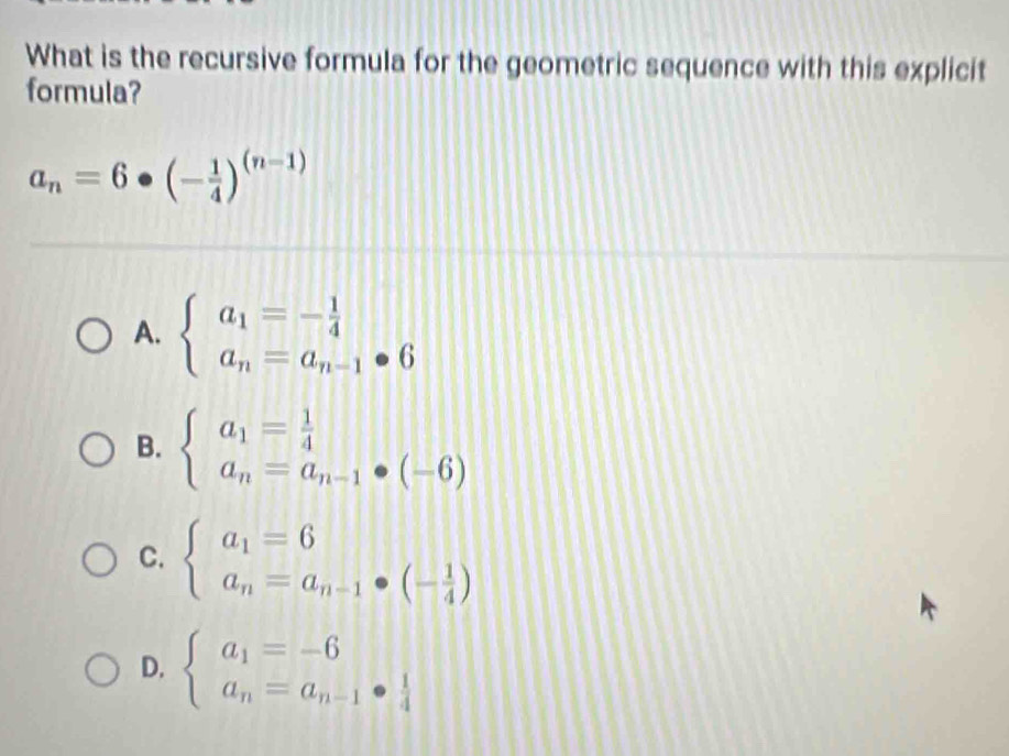 What is the recursive formula for the geometric sequence with this explicit
formula?
a_n=6· (- 1/4 )^(n-1)
A. beginarrayl a_1=- 1/4  a_n=a_n-1· 6endarray.
B. beginarrayl a_1= 1/4  a_n=a_n-1· (-6)endarray.
C. beginarrayl a_1=6 a_n=a_n-1· (- 1/4 )endarray.
D. beginarrayl a_1=-6 a_n=a_n-1·  1/4 endarray.