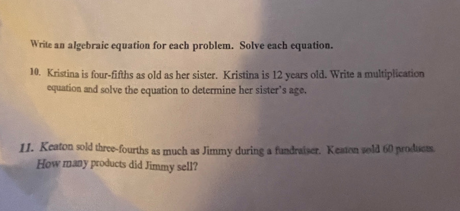 Write an algebraic equation for each problem. Solve each equation. 
10. Kristina is four-fifths as old as her sister. Kristina is 12 years old. Write a multiplication 
equation and solve the equation to determine her sister’s age. 
11. Keaton sold three-fourths as much as Jimmy during a fundraiser. Keaten sold 60 produess 
How many products did Jimmy sell?