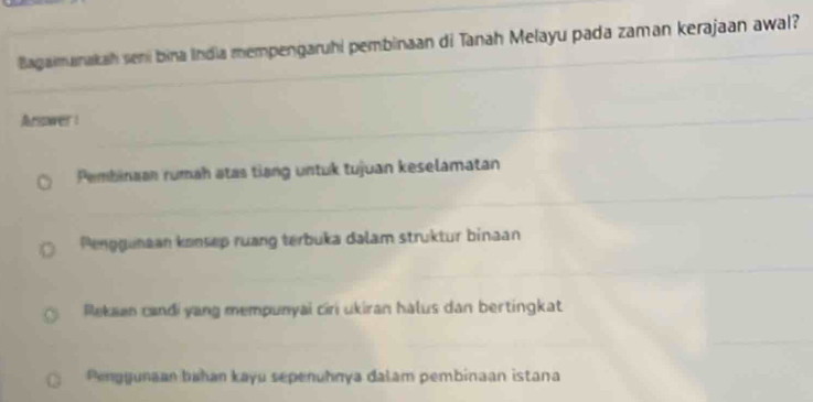 Bagaimanakah seni bina India mempengaruhi pembinaan di Tanah Melayu pada zaman kerajaan awal?
Arsower :
Pembinaan rumah atas tiang untuk tujuan keselamatan
Penggunaan konsep ruang terbuka dalam struktur binaan
Rekaan candi yang mempunyai ciri ukiran halus dan bertingkat
Penggunaan bahan kayu sepenuhnya dalam pembinaan istana