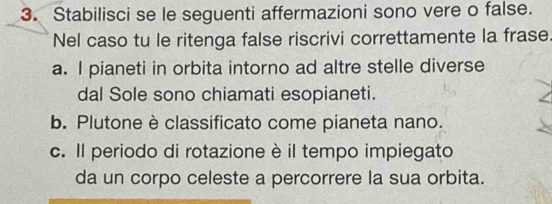 Stabilisci se le seguenti affermazioni sono vere o false. 
Nel caso tu le ritenga false riscrivi correttamente la frase. 
a. I pianeti in orbita intorno ad altre stelle diverse 
dal Sole sono chiamati esopianeti. 
b. Plutone è classificato come pianeta nano. 
c. Il periodo di rotazione è il tempo impiegato 
da un corpo celeste a percorrere la sua orbita.