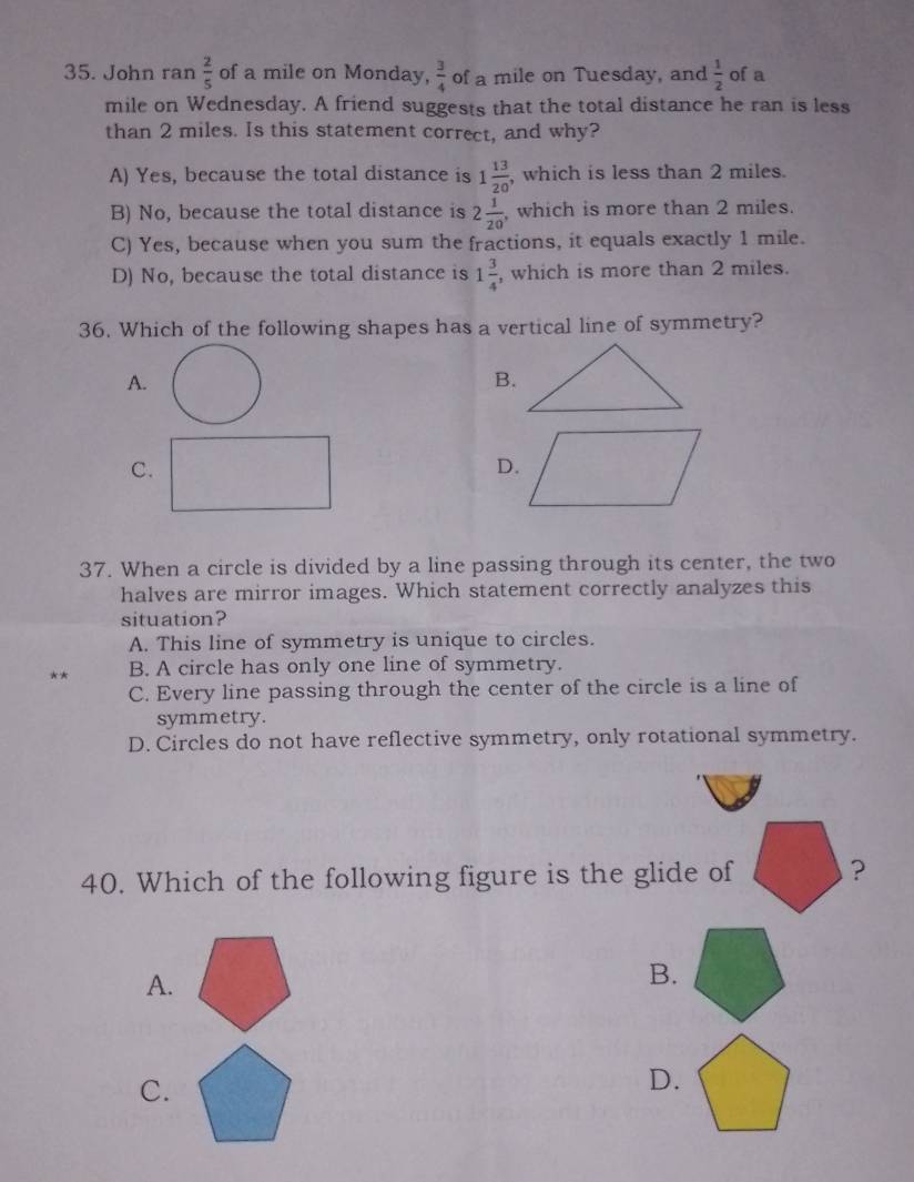 John ran  2/5  of a mile on Monday,  3/4  of a mile on Tuesday, and  1/2  of a
mile on Wednesday. A friend suggests that the total distance he ran is less
than 2 miles. Is this statement correct, and why?
A) Yes, because the total distance is 1 13/20  , which is less than 2 miles.
B) No, because the total distance is 2 1/20  which is more than 2 miles.
C) Yes, because when you sum the fractions, it equals exactly 1 mile.
D) No, because the total distance is 1 3/4  , which is more than 2 miles.
36. Which of the following shapes has a vertical line of symmetry?
A.
B.
C.
D.
37. When a circle is divided by a line passing through its center, the two
halves are mirror images. Which statement correctly analyzes this
situation?
A. This line of symmetry is unique to circles.
** B. A circle has only one line of symmetry.
C. Every line passing through the center of the circle is a line of
symmetry.
D. Circles do not have reflective symmetry, only rotational symmetry.
40. Which of the following figure is the glide of ?
A.
B.
C.
D.