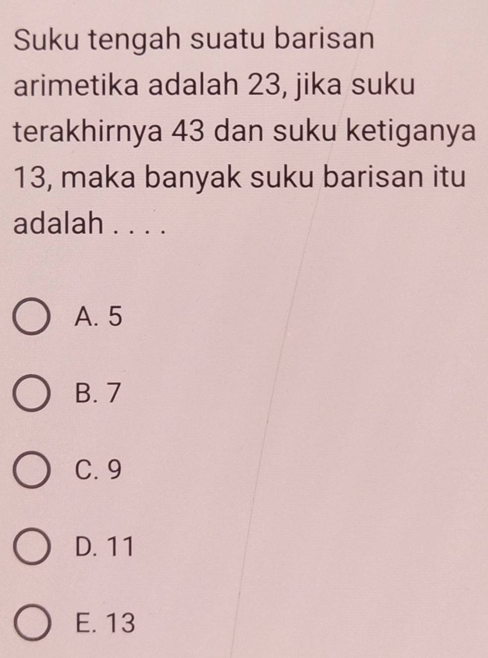 Suku tengah suatu barisan
arimetika adalah 23, jika suku
terakhirnya 43 dan suku ketiganya
13, maka banyak suku barisan itu
adalah . . . .
A. 5
B. 7
C. 9
D. 11
E. 13