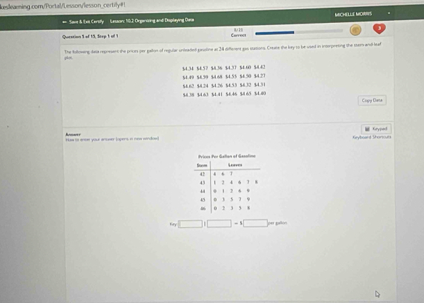 keslearning.com/Portal/Lesson/lesson_certify#! 
Save & Ext Certify Lesson: 1:0.2 Organizing and Displaying Data MICHELLE MORRIS 
Question 5 of 15, Step 1 of 1 Correct 8/21 
j 
plot. The following data represent the prices per gallon of regular unleaded gasoline at 24 different gas stations. Create the key to be used in interpreting the stem-and-leaf
$4.34 $4.57 $4.36 $4.37 $4.60 $4.42
$4.49 $4.59 $4.68 $4.55 $4.50 $4.27
$4.62 $4.24 $4.26 $4.53 $4.32 $4.31
$4.38 $4.63 $4.41 $4.46 $4 65 $4.40
Copy Data 
Keypad 
Anoower How to encer your answer (opens in new window) Keylboard Shortcuts 
Key □ i□ -1□ per gallon.