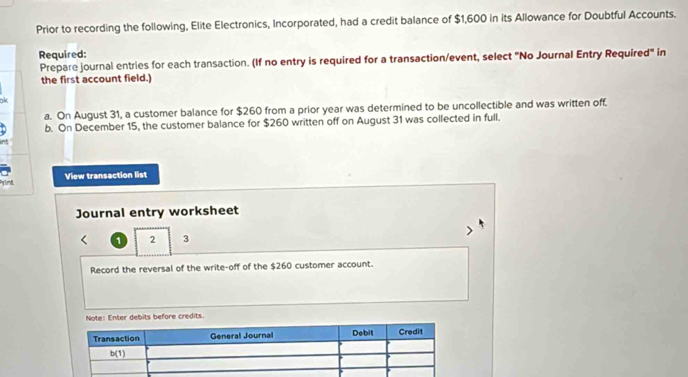 Prior to recording the following, Elite Electronics, Incorporated, had a credit balance of $1,600 in its Allowance for Doubtful Accounts.
Required:
Prepare journal entries for each transaction. (If no entry is required for a transaction/event, select "No Journal Entry Required" in
the first account field.)
k
a. On August 31, a customer balance for $260 from a prior year was determined to be uncollectible and was written off.
b. On December 15, the customer balance for $260 written off on August 31 was collected in full.
rint View transaction list
Journal entry worksheet
< 1 2 3
Record the reversal of the write-off of the $260 customer account.
Enter debits before credits.