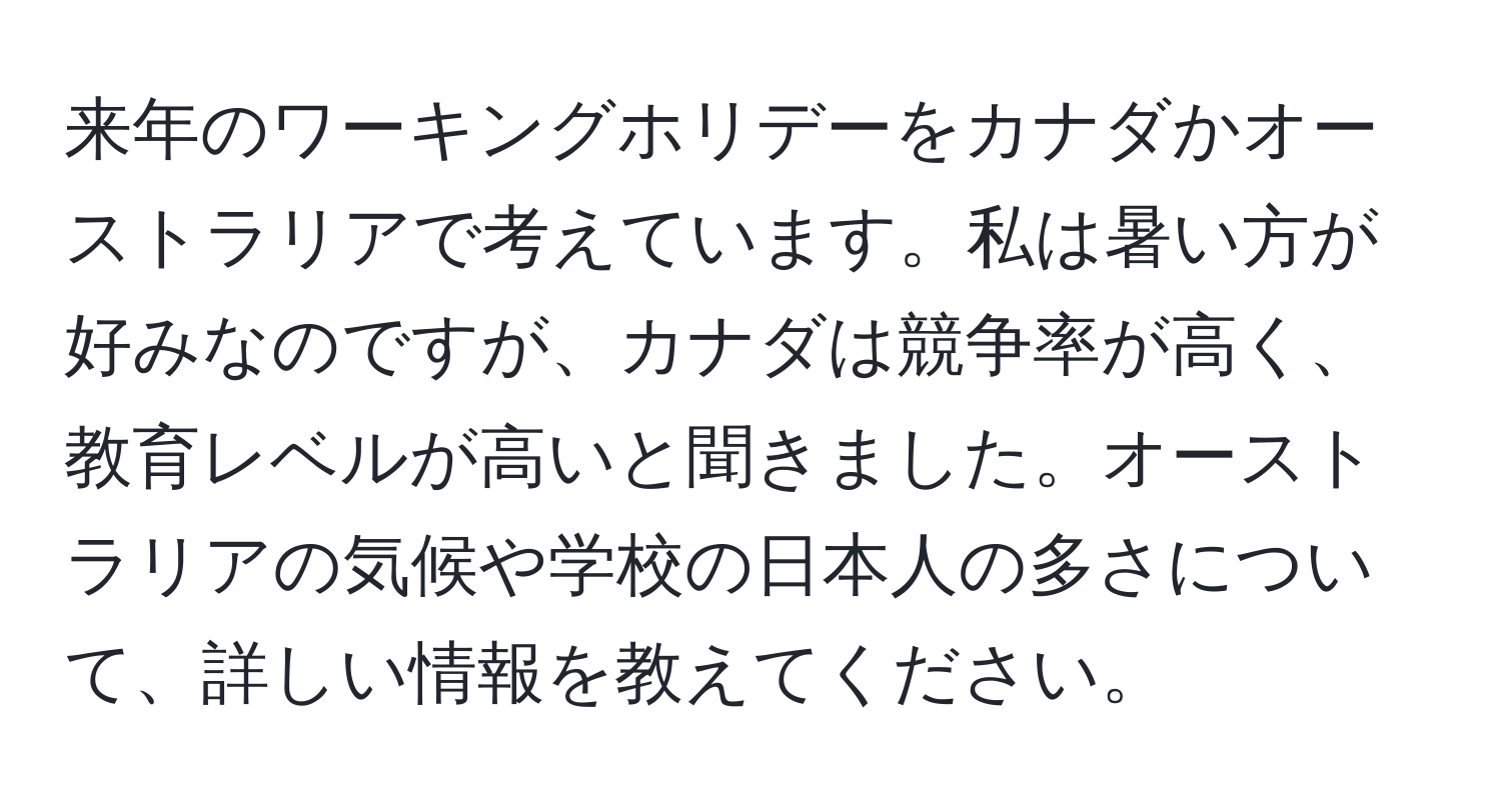 来年のワーキングホリデーをカナダかオーストラリアで考えています。私は暑い方が好みなのですが、カナダは競争率が高く、教育レベルが高いと聞きました。オーストラリアの気候や学校の日本人の多さについて、詳しい情報を教えてください。