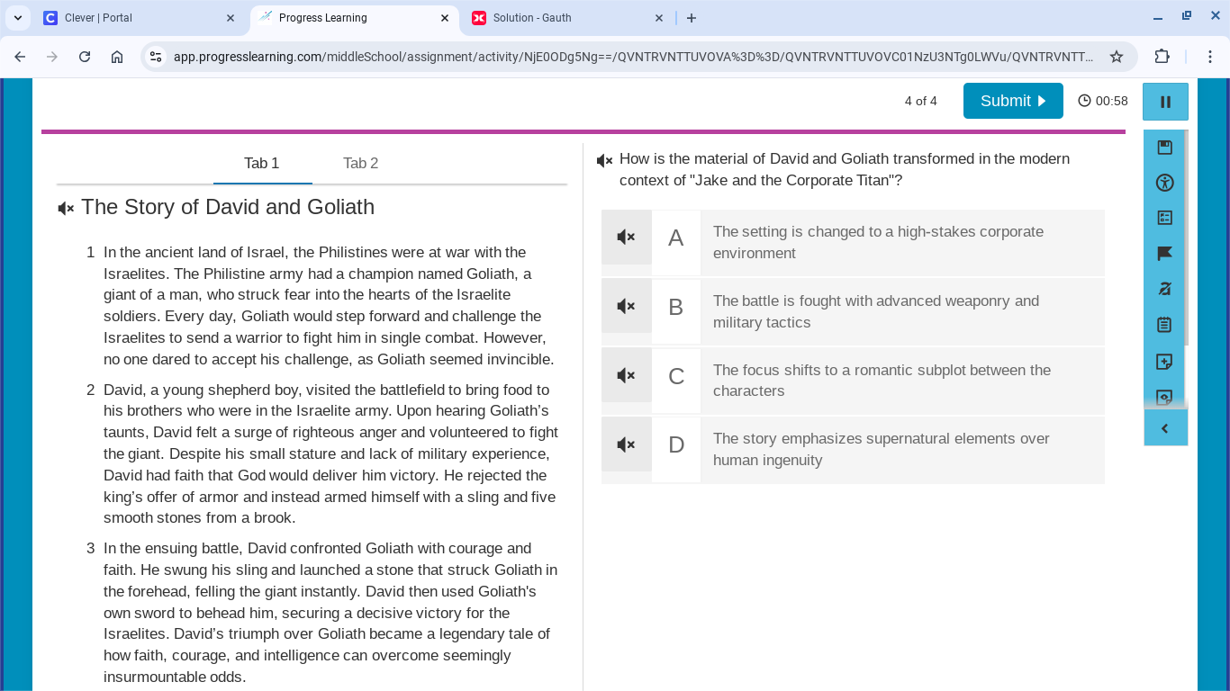 Clever | Portal Progress Learning × Solution - Gauth
app.progresslearning.com/middleSchool/assignment/activity/NjE0ODg5Ng==/QVNTRVNTTUVOVA%3D%3D/QVNTRVNTTUVOVC01NzU3NTg0LWVu/QVNTRVNTT...
4 of 4 Submit D 00:58
Tab 1 Tab 2 How is the material of David and Goliath transformed in the modern
context of ''Jake and the Corporate Titan''?
The Story of David and Goliath
A The setting is changed to a high-stakes corporate
1 In the ancient land of Israel, the Philistines were at war with the environment
Israelites. The Philistine army had a champion named Goliath, a
giant of a man, who struck fear into the hearts of the Israelite The battle is fought with advanced weaponry and
B
soldiers. Every day, Goliath would step forward and challenge the military tactics
Israelites to send a warrior to fight him in single combat. However,
no one dared to accept his challenge, as Goliath seemed invincible.
C The focus shifts to a romantic subplot between the
2 David, a young shepherd boy, visited the battlefield to bring food to characters
his brothers who were in the Israelite army. Upon hearing Goliath's
taunts, David felt a surge of righteous anger and volunteered to fight The story emphasizes supernatural elements over
the giant. Despite his small stature and lack of military experience, human ingenuity
David had faith that God would deliver him victory. He rejected the
king's offer of armor and instead armed himself with a sling and five
smooth stones from a brook.
3 In the ensuing battle, David confronted Goliath with courage and
faith. He swung his sling and launched a stone that struck Goliath in
the forehead, felling the giant instantly. David then used Goliath's
own sword to behead him, securing a decisive victory for the
Israelites. David's triumph over Goliath became a legendary tale of
how faith, courage, and intelligence can overcome seemingly
insurmountable odds.