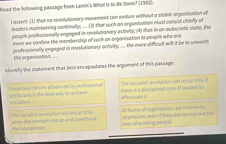 Read the following passage from Lenin’s What Is to Be Done? (1902).
I assert: (1) that no revolutionary movement can endure without a stable organisation of
leaders maintaining continuity; … (3) that such an organisation must consist chiefly of
people professionally engaged in revolutionary activity; (4) that in an autocratic state, the
more we confine the membership of such an organisation to people who are
professionally engaged in revolutionary activity, . the more difficult will it be to unearth
the organisation. . . .
Identify the statement that best encapsulates the argument of this passage.
Piecemeal reform advanced by professional The socialist revolution can occur only if
politicians is the best way to achieve there is a disciplined core of leaders to
socialism. effectuate it.
The socialist revolution will occur only All forms of organization are inherently
when the workers rise up and overthrow oppressive, even if they aim to improve the
the bourgeoisie. lives of working people.