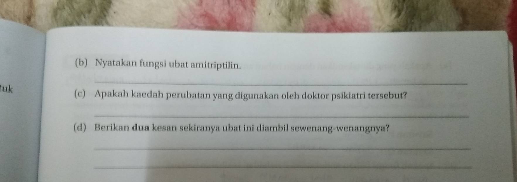 Nyatakan fungsi ubat amitriptilin. 
tuk 
_ 
(c) Apakah kaedah perubatan yang digunakan oleh doktor psikiatri tersebut? 
_ 
(d) Berikan dua kesan sekiranya ubat ini diambil sewenang-wenangnya? 
_ 
_