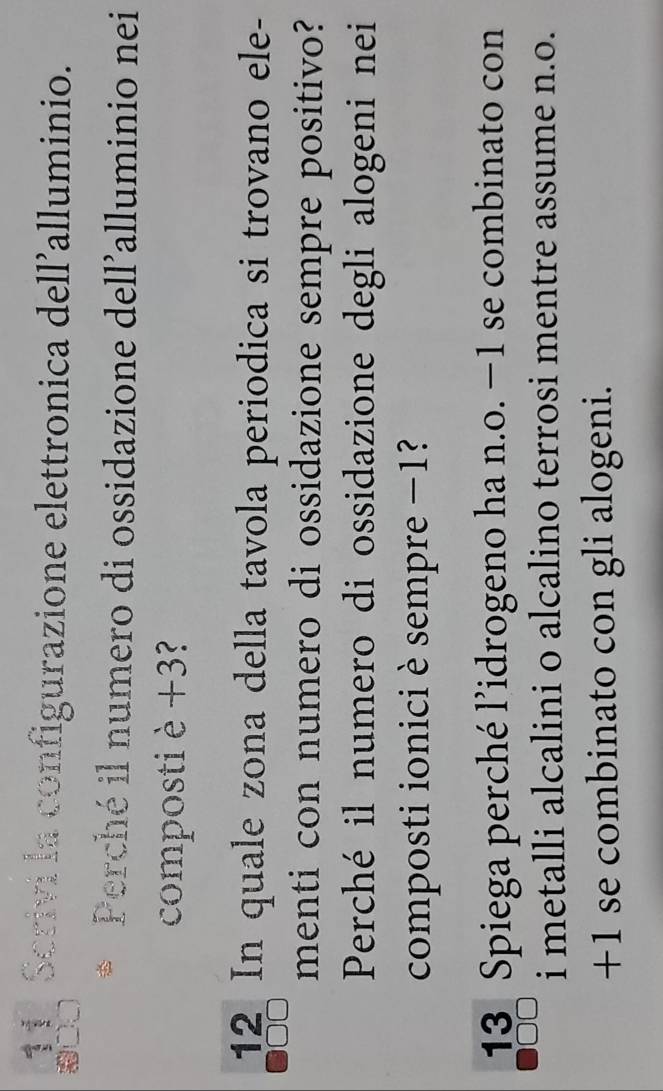 Scrivi la configurazione elettronica dell'alluminio. 
Perché il numero di ossidazione dell'alluminio nei 
composti è +3? 
12 In quale zona della tavola periodica si trovano ele- 
menti con numero di ossidazione sempre positivo? 
Perché il numero di ossidazione degli alogeni nei 
composti ionici è sempre −1? 
13 Spiega perché l’idrogeno ha n.o. −1 se combinato con 
i metalli alcalini o alcalino terrosi mentre assume n.o.
+1 se combinato con gli alogeni.