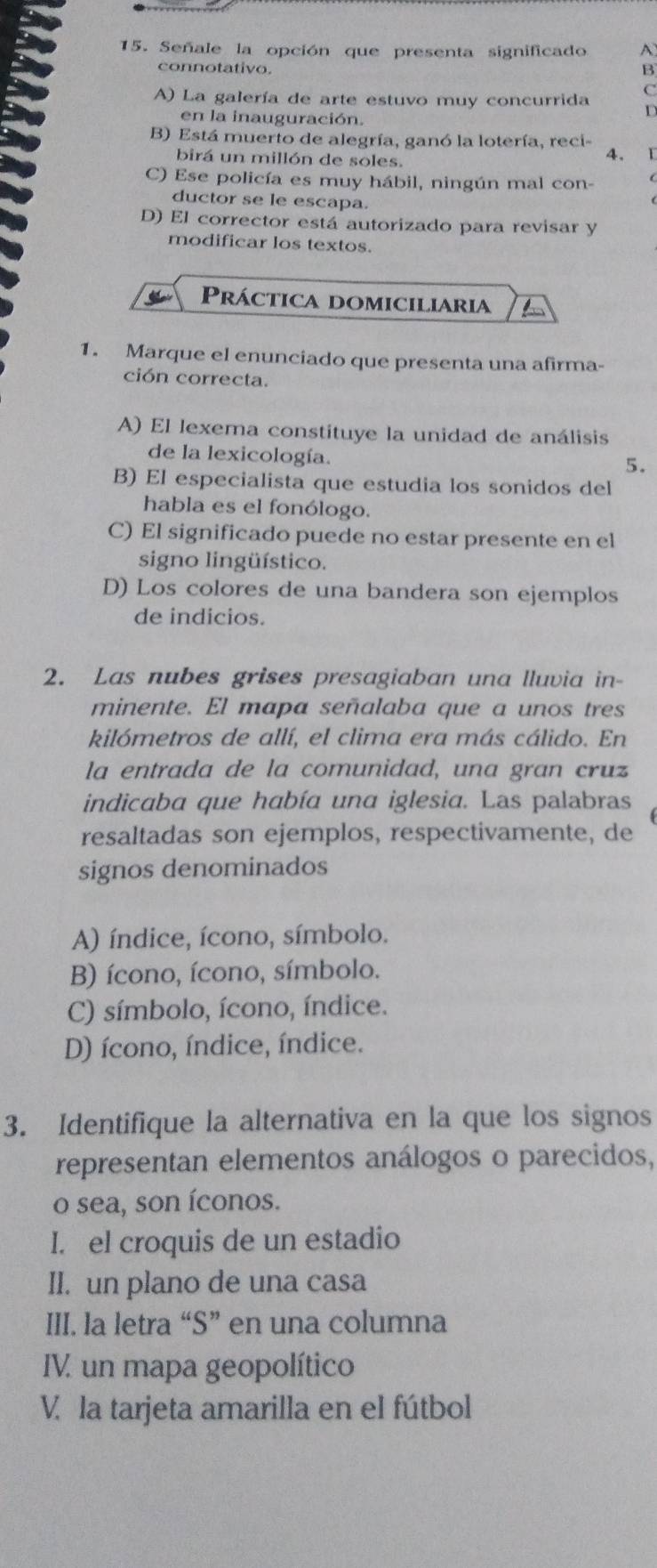 Señale la opción que presenta significado A
connotativo. B
C
A) La galería de arte estuvo muy concurrida
en la inauguración.
D
B) Está muerto de alegría, ganó la lotería, reci-
birá un millón de soles.
4. 1
C) Ese policía es muy hábil, ningún mal con-
ductor se le escapa.
D) El corrector está autorizado para revisar y
modificar los textos.
Práctica domiciliaria
1. Marque el enunciado que presenta una afirma-
ción correcta.
A) El lexema constituye la unidad de análisis
de la lexicología.
5.
B) El especialista que estudia los sonidos del
habla es el fonólogo.
C) El significado puede no estar presente en el
signo lingüístico.
D) Los colores de una bandera son ejemplos
de indicios.
2. Las nubes grises presagiaban una lluvia in-
minente. El mapa señalaba que a unos tres
kilómetros de allí, el clima era más cálido. En
la entrada de la comunidad, una gran cruz
indicaba que había una iglesia. Las palabras
resaltadas son ejemplos, respectivamente, de
signos denominados
A) índice, ícono, símbolo.
B) ícono, ícono, símbolo.
C) símbolo, ícono, índice.
D) ícono, índice, índice.
3. Identifique la alternativa en la que los signos
representan elementos análogos o parecidos,
o sea, son íconos.
I. el croquis de un estadio
II. un plano de una casa
III. la letra “S” en una columna
IV. un mapa geopolítico
V. la tarjeta amarilla en el fútbol