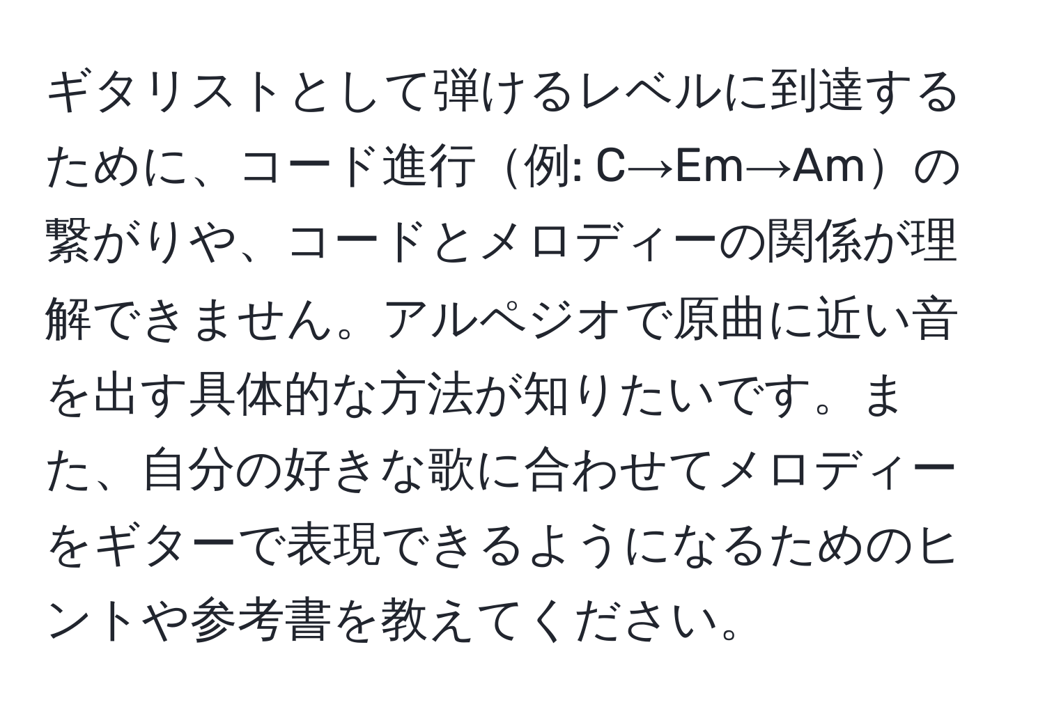 ギタリストとして弾けるレベルに到達するために、コード進行例: C→Em→Amの繋がりや、コードとメロディーの関係が理解できません。アルペジオで原曲に近い音を出す具体的な方法が知りたいです。また、自分の好きな歌に合わせてメロディーをギターで表現できるようになるためのヒントや参考書を教えてください。