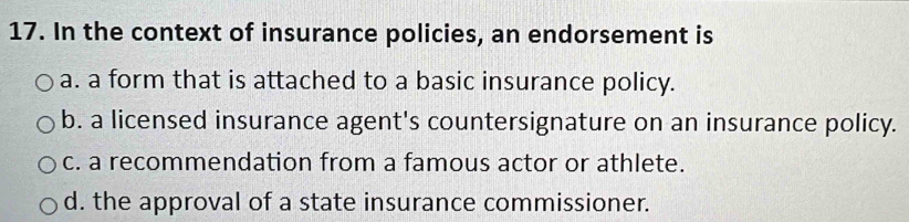 In the context of insurance policies, an endorsement is
a. a form that is attached to a basic insurance policy.
b. a licensed insurance agent's countersignature on an insurance policy.
c. a recommendation from a famous actor or athlete.
d. the approval of a state insurance commissioner.