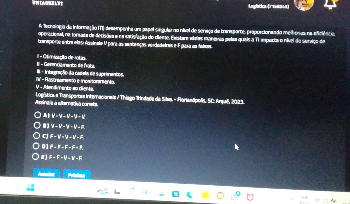 UNIASSELVI Logística (7158043)
A Tecnologia da Informação (TI) desempenha um papel singular no nível de serviço de transporte, proporcionando melhorias na eficiência
operacional, na tomada de decisões e na satisfação do cliente. Existem várias maneiras pelas quais a TI impacta o nível de serviço de
transporte entre elas: Assinale V para as sentenças verdadeiras e F para as falsas.
I - Otimização de rotas.
II - Gerenciamento de frota.
III - Integração da cadeia de suprimentos.
IV - Rastreamento e monitoramento.
V - Atendimento ao cliente.
Logística e Transportes Internacionais / Thiago Trindade da Silva. - Florianópolis, SC: Arqué, 2023.
Assinale a alternativa correta.
A) V-V-V-V-V.
B) V-V-V-V-F.
CJ F-V-V-V-F.
D) F-F-F-F-F
E) F-F-V-V-F. 
Anterior
POP