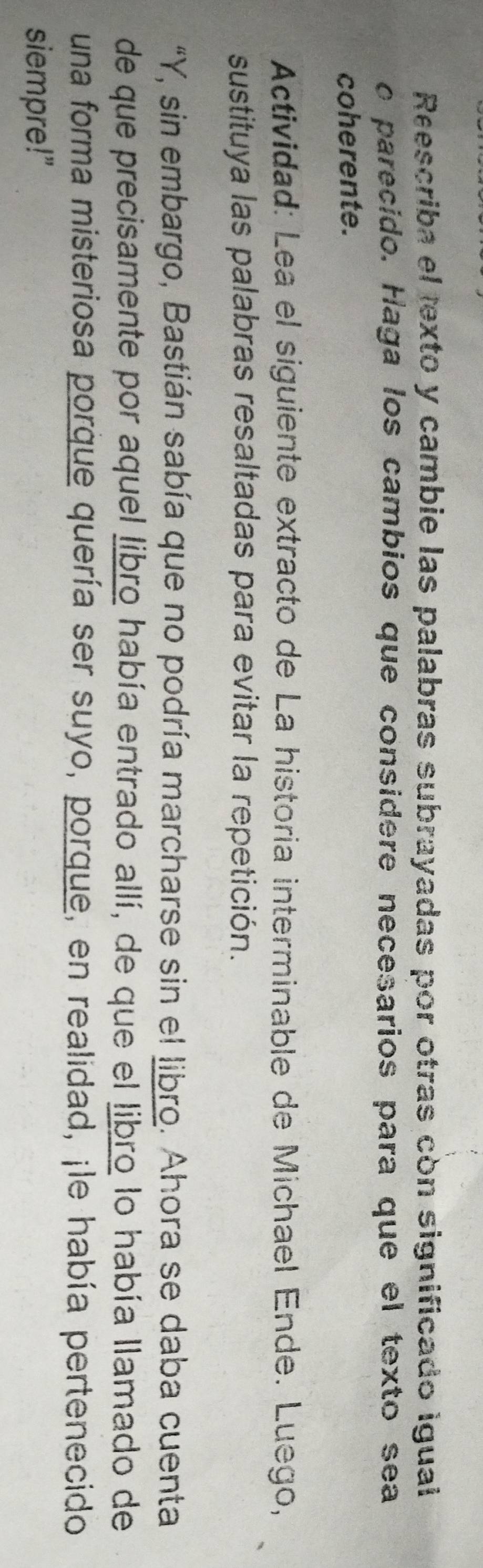 Reescriba el texto y cambie las palabras subrayadas por otras còn significado igual 
o parecido. Haga los cambios que considere necesarios para que el texto sea 
coherente. 
Actividad: Lea el siguiente extracto de La historia interminable de Michael Ende. Luego, 
sustituya las palabras resaltadas para evitar la repetición. 
"Y, sin embargo, Bastián sabía que no podría marcharse sin el libro. Ahora se daba cuenta 
de que precisamente por aquel libro había entrado allí, de que el libro lo había llamado de 
una forma misteriosa porque quería ser suyo, porque, en realidad, ¡le había pertenecido 
siempre!"