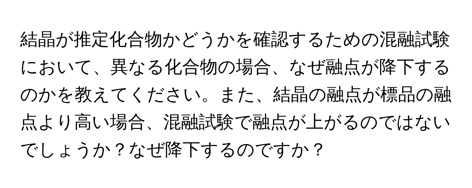 結晶が推定化合物かどうかを確認するための混融試験において、異なる化合物の場合、なぜ融点が降下するのかを教えてください。また、結晶の融点が標品の融点より高い場合、混融試験で融点が上がるのではないでしょうか？なぜ降下するのですか？