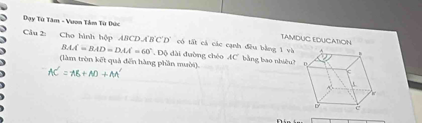 Dạy Từ Tâm - Vươn Tầm Từ Dức 
TAMDUC EDUCATION 
Câu 2: Cho hình hộp ABCD.A B'C'D có tất cả các cạnh đều bằng 1 và
BAA'=BAD=DAA'=60° Độ dài đường chéo AC bằng bao nhiêu? 
(làm tròn kết quả đến hàng phần mười), 
n