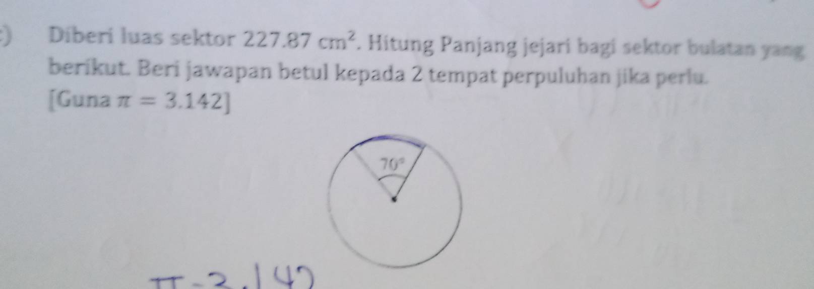 ) Díberi luas sektor 227.87cm^2. Hitung Panjang jejari bagi sektor bulatan yang
berikut. Beri jawapan betul kepada 2 tempat perpuluhan jika perlu.
[Guna π =3.142]