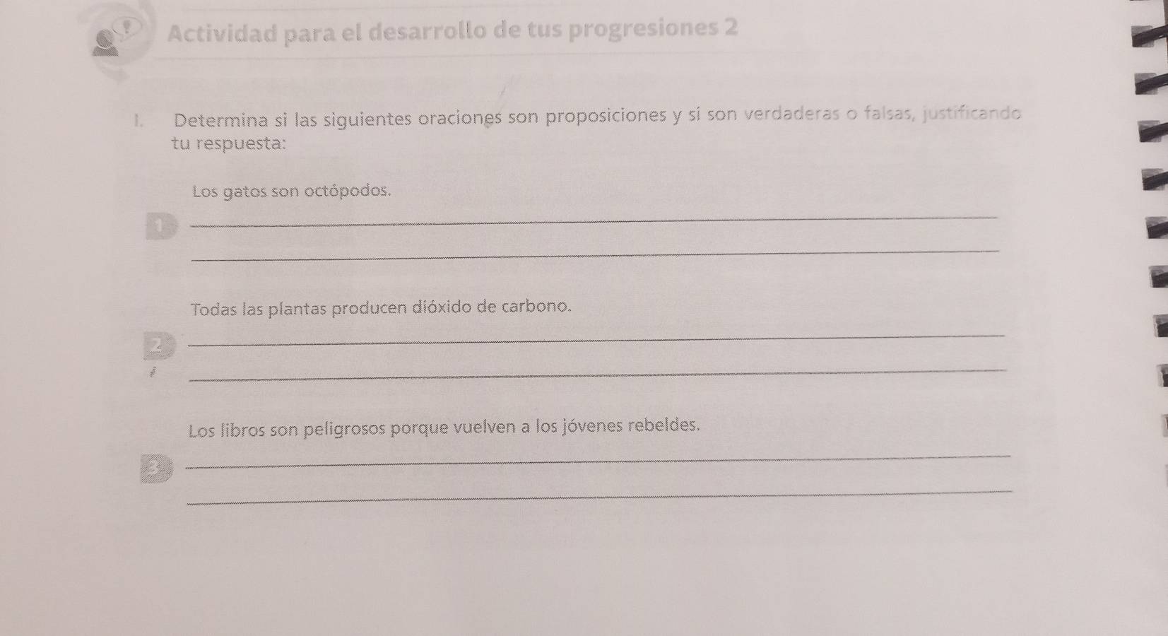 Actividad para el desarrollo de tus progresiones 2 
1. Determina si las siguientes oraciones son proposiciones y si son verdaderas o falsas, justificando 
tu respuesta: 
Los gatos son octópodos. 
1 
_ 
_ 
Todas las plantas producen dióxido de carbono. 
2 
_ 
_ 
Los libros son peligrosos porque vuelven a los jóvenes rebeldes. 
_ 
_ 
3