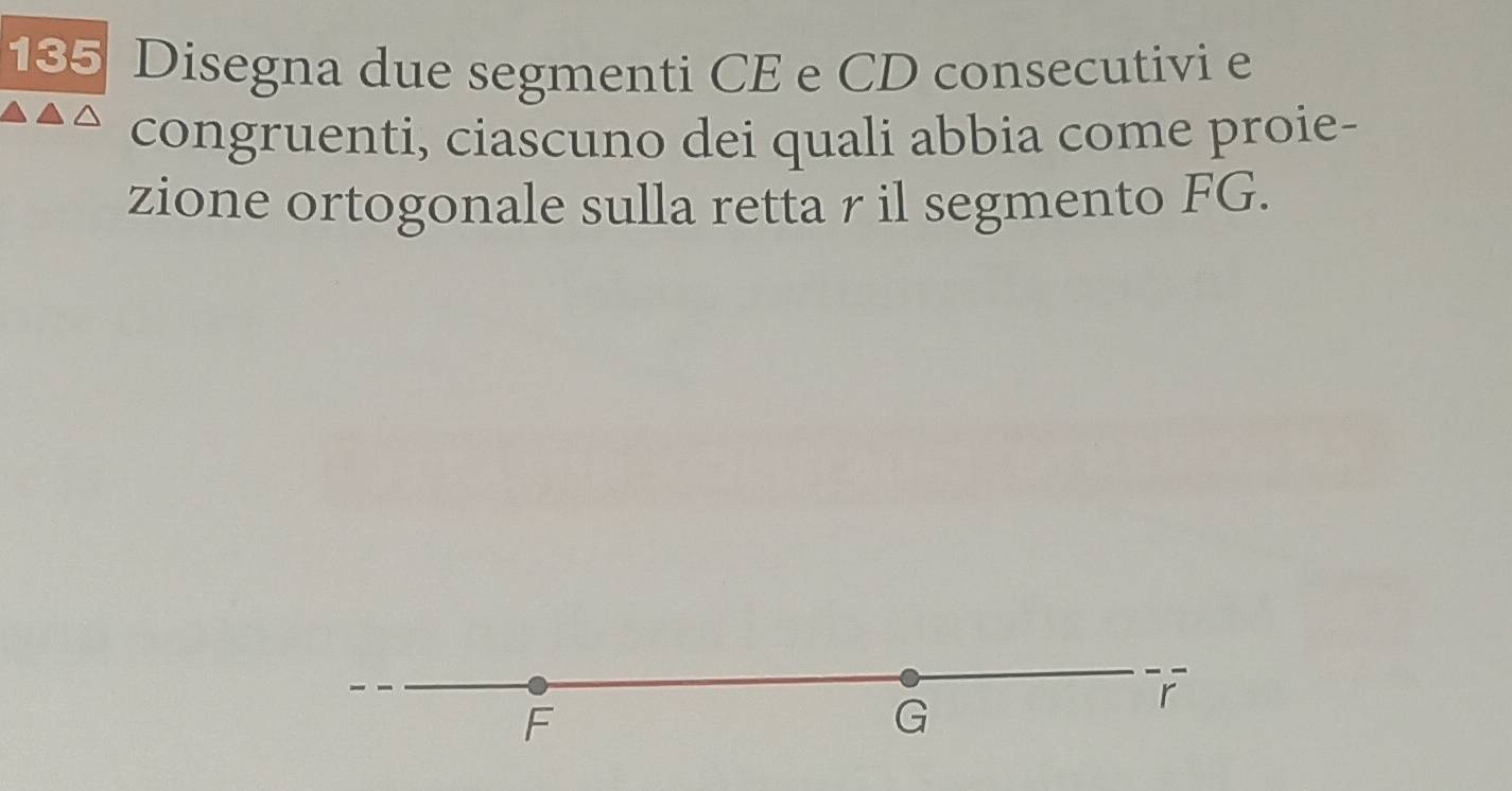 135 Disegna due segmenti CE e CD consecutivi e 
congruenti, ciascuno dei quali abbia come proie- 
zione ortogonale sulla retta r il segmento FG.
F
G
r