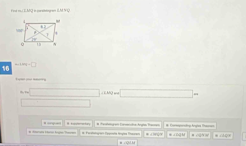 Find m∠ LMQ in parallelogram LMNQ
16 m∠ LMQ=□°
Explain your reasoning.
By the □ ,∠ LMQ and □ are
□
¤ congruent 11 supplementary # Parallelogram Consecutive Angles Theorem #1 Corresponding Angles Theorem
1 Alternate Interior Angles Theorem # Parallelogram Opposite Angles Theorem n ∠ MQN u ∠ LQM n∠ QNM n∠ LQN
:1.∠ QLM