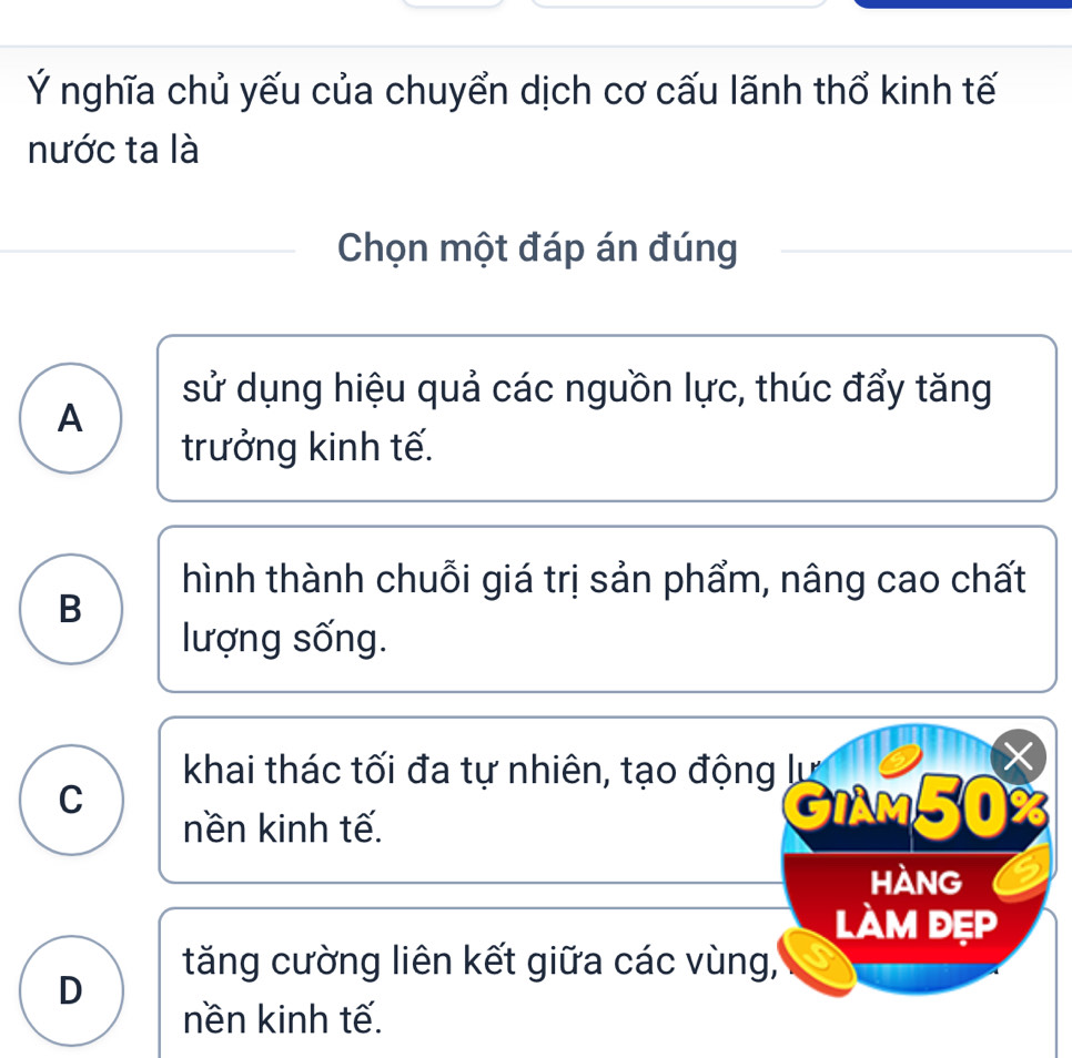 Ý nghĩa chủ yếu của chuyển dịch cơ cấu lãnh thổ kinh tế
nước ta là
Chọn một đáp án đúng
sử dụng hiệu quả các nguồn lực, thúc đẩy tăng
A
trưởng kinh tế.
hình thành chuỗi giá trị sản phẩm, nâng cao chất
B
lượng sống.
khai thác tối đa tự nhiên, tạo động lự
C GiAm50%
nền kinh tế.
hàng
làm đẹp
tăng cường liên kết giữa các vùng,
D
nền kinh tế.