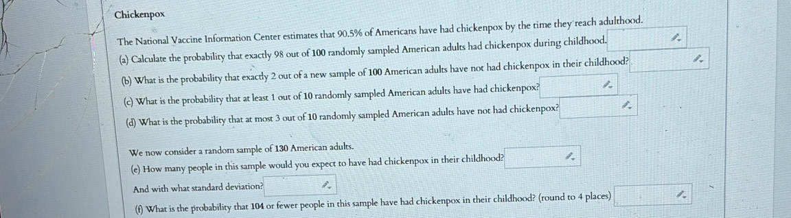 Chickenpox 
The National Vaccine Information Center estimates that 90.5% of Americans have had chickenpox by the time they reach adulthood. 
(a) Calculate the probability that exactly 98 out of 100 randomly sampled American adults had chickenpox during childhood. ( 1/2 , 1/3 , 1/4 , 
(b) What is the probability that exactly 2 out of a new sample of 100 American adults have not had chickenpox in their childhood? 1211 1. 
(c) What is the probability that at least 1 out of 10 randomly sampled American adults have had chickenpox? , 
(d) What is the probability that at most 3 out of 10 randomly sampled American adults have not had chickenpox? 
We now consider a random sample of 130 American adults. 
(e) How many people in this sample would you expect to have had chickenpox in their childhood? □ 
And with what standard deviation? □ 
(f) What is the probability that 104 or fewer people in this sample have had chickenpox in their childhood? (round to 4 places) □ □