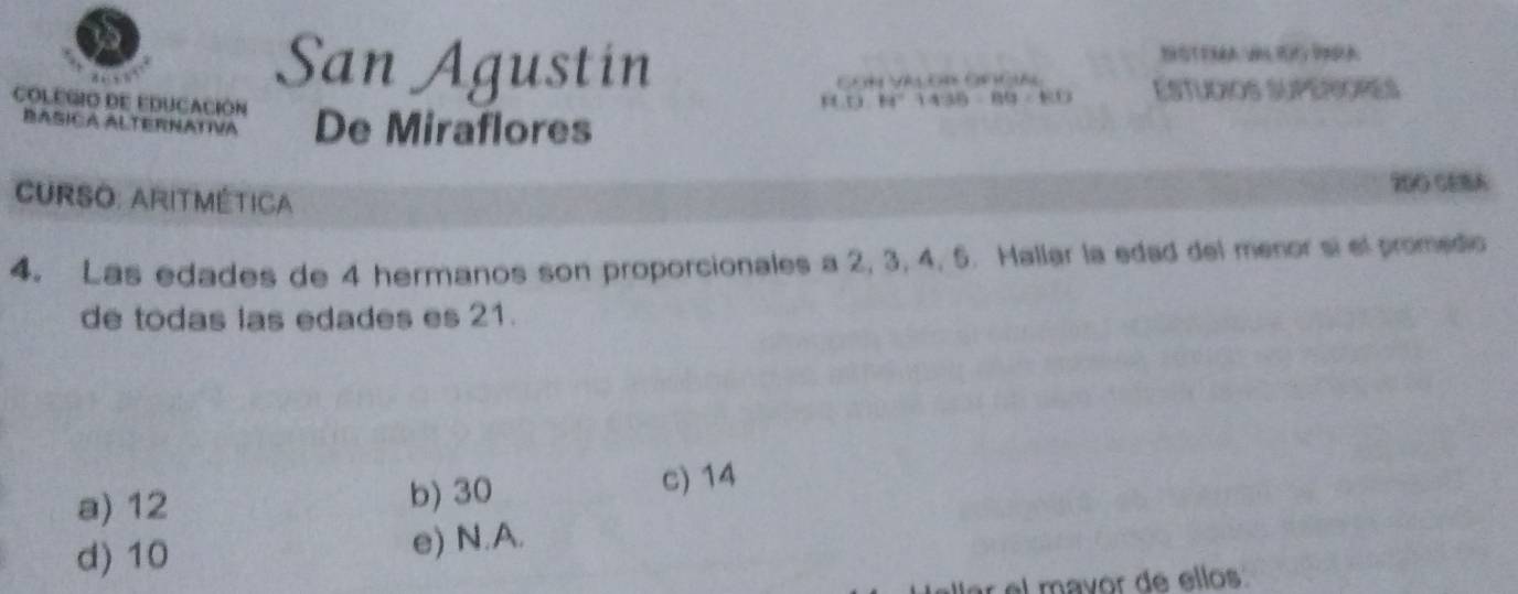 San Agustin
ESTUdIOS SUPERIORES
COLEGIO DE EDUCACIÓN De Miraflores
BASICA ALTERNATVA
200 CEBA
CURSO: ARITMÉtICA
4. Las edades de 4 hermanos son proporcionales a 2, 3, 4, 5. Hallar la edad del menor si el promedo
de todas las edades es 21.
a) 12 b) 30 c) 14
d) 10 e) N.A.
r el mavor de ellos