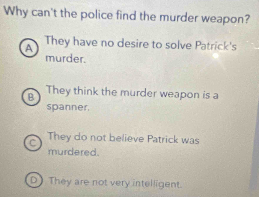 Why can't the police find the murder weapon?
A
They have no desire to solve Patrick's
murder.
B
They think the murder weapon is a
spanner.
They do not believe Patrick was
murdered.
They are not very intelligent.