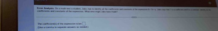 Error Anallysis On a math test a student, Jake, has to identify all the coefficients and constants of the expression 0.11x+y Ls s an te 7 is a cefices a t s s mo d 
coefficients and constants of the expression. What eeor might Jake have made? 
The coefficient(s) of the expression is/are □ 
(Use a comma to separate answers as needed.)