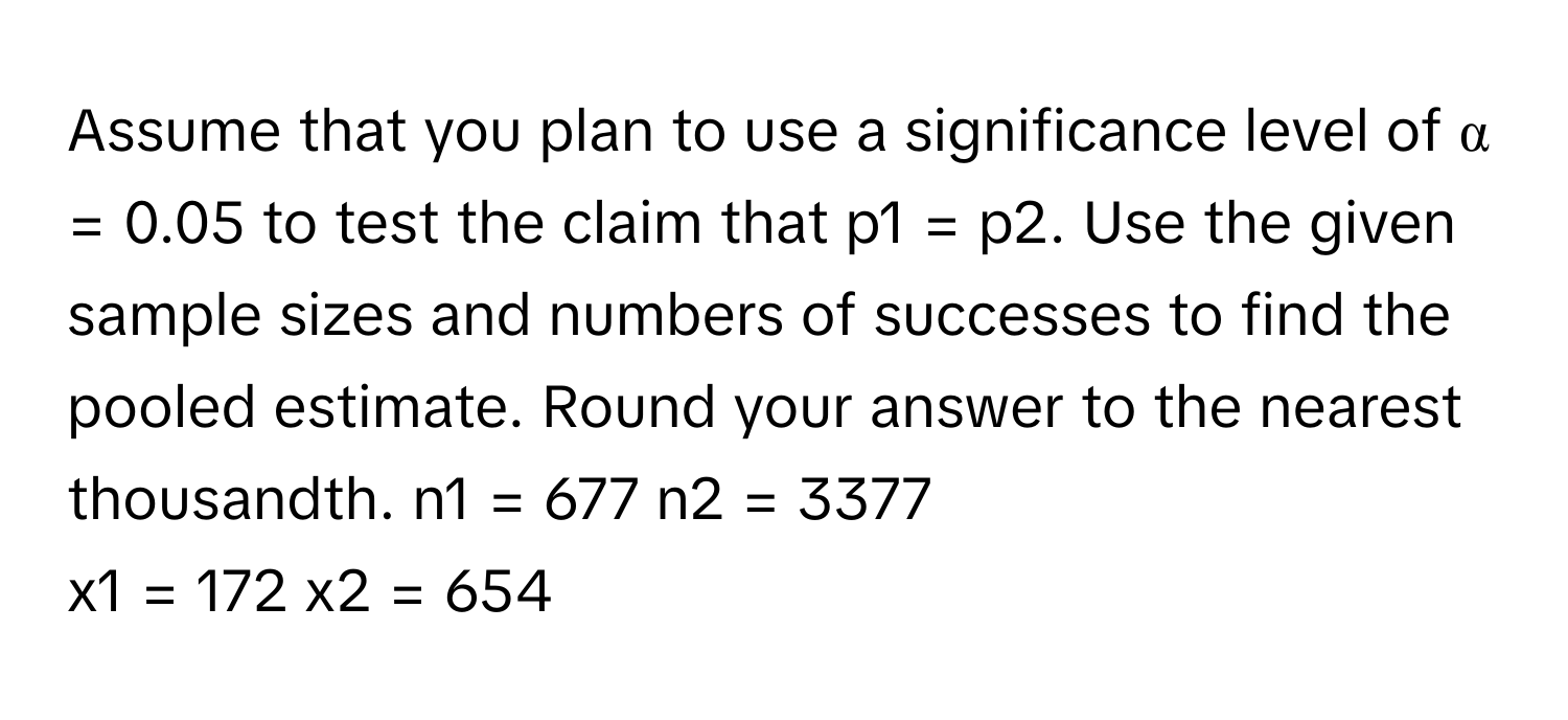 Assume that you plan to use a significance level of α = 0.05 to test the claim that p1 = p2. Use the given sample sizes and numbers of successes to find the pooled estimate. Round your answer to the nearest thousandth.   n1 = 677 n2 = 3377 
x1 = 172 x2 = 654