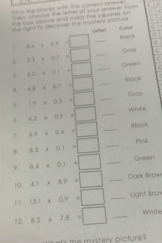fill in the blanks with the correct answer. C C 
Then, choose the letter of your answer from 
the box above and color the squares on C C 
the right to discover the mystery picture. C 
Letter Color C 
1 8.6* 0.9=□ _Black C 
C 
2. 2.3* 0.7=□ _Gray C 
C 
3. 6.2* 0.1=□ _Green C 
4. 6.8* 0.7=□ _Black  
5. 1.9* 0.5=□ _Gray 
6. 6.2* 0.9=□ _White 
7. 6.9* 0.4=□ _Black 
8. 8.3* 0.1=□ _ 
Pink 
9. 8.4* 0.1=□ _Green 
10. 4.1* 8.9=□ _Dark Brow 
11. 13.1* 0.9=□ _Light Brov 
12. 8.5* 7.8=□ _ 
White 
'r the mystery picture?