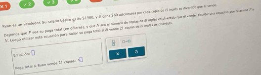 X 1 2 3 
Ryan es un vendedor. Su salario básico es de $1500, y él gana $60 adicionales por cada copía de El inglés es divertido que él verde. 
Dejemos que P sea su paga total (en dólares), y que N sea el número de copias de El inglés es divertido que él vende. Escribir una ecuación que relacione P y 
N. Luego utilizar esta ecuación para hallar su paga total si él vende 21 copias de fi inplés es divértido.
 □ /□   □ =□
Ecuación: □ 
× 5 
Paga total si Ryan vende 21 copias: s□