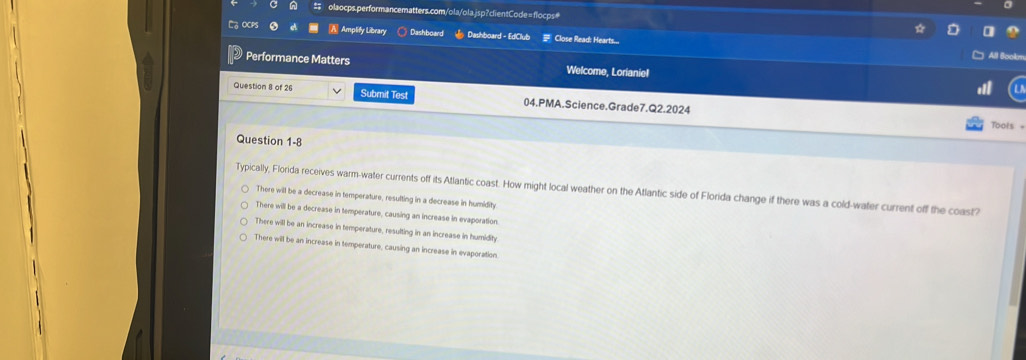 OCPS A Amplify Library ○ Dashboard Dashboard - EdClub # Close Read: Hearts...
All Bookm
Performance Matters Welcome, Lorianiel
Question 8 of 26 Submit Test 04.PMA.Science.Grade7.Q2.2024
Tools =
Question 1-8
Typically, Florida receives warm-water currents off its Atlantic coast. How might local weather on the Atlantic side of Florida change if there was a cold-water current off the coast?
There will be a decrease in temperature, resulting in a decrease in humidity
There will be a decrease in temperature, causing an increase in evaporation
There will be an increase in temperature, resulting in an increase in humidity
There will be an increase in temperature, causing an increase in evaporation.