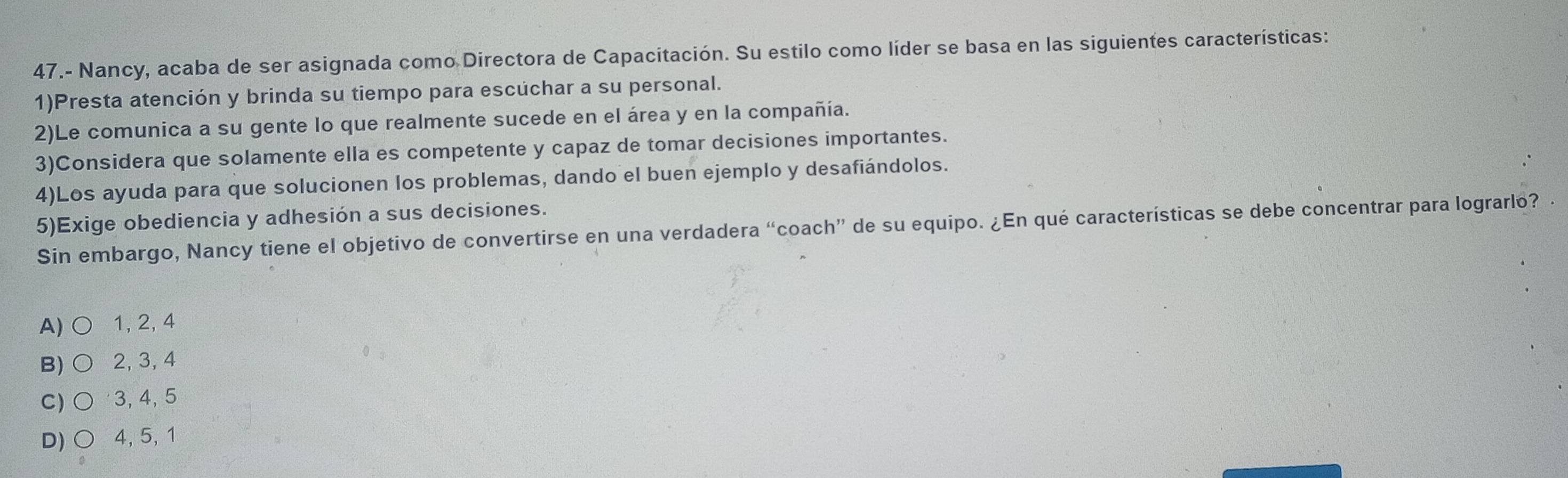 47.- Nancy, acaba de ser asignada como Directora de Capacitación. Su estilo como líder se basa en las siguientes características:
1)Presta atención y brinda su tiempo para escuchar a su personal.
2)Le comunica a su gente lo que realmente sucede en el área y en la compañía.
3)Considera que solamente ella es competente y capaz de tomar decisiones importantes.
4)Los ayuda para que solucionen los problemas, dando el buen ejemplo y desafiándolos.
5)Exige obediencia y adhesión a sus decisiones.
Sin embargo, Nancy tiene el objetivo de convertirse en una verdadera “coach” de su equipo. ¿En qué características se debe concentrar para lograrlo?
A)○ 1, 2, 4
B) ○ 2, 3, 4
C) ○ 3, 4, 5
D) ○ 4, 5, 1