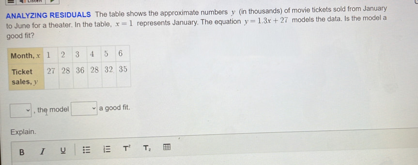 ANALYZING RESIDUALS The table shows the approximate numbers y (in thousands) of movie tickets sold from January 
to June for a theater. In the table, x=1 represents January. The equation y=1.3x+27 models the data. Is the model a 
good fit? 
, the model a good fit. 
Explain. 
B I u  T^2 T_2