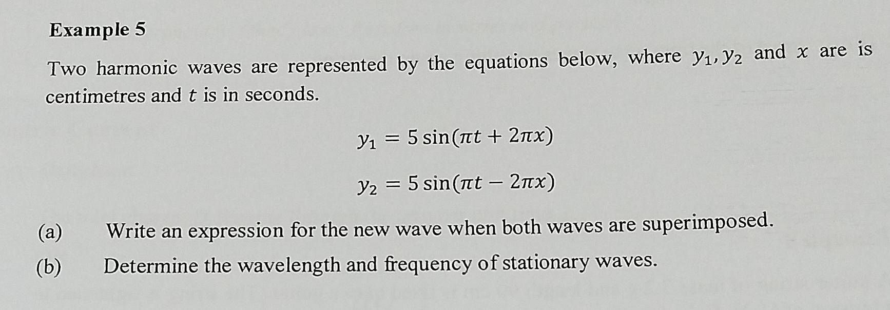 Example 5
Two harmonic waves are represented by the equations below, where y_1, y_2 and x are is
centimetres and t is in seconds.
y_1=5sin (π t+2π x)
y_2=5sin (π t-2π x)
(a) Write an expression for the new wave when both waves are superimposed.
(b) Determine the wavelength and frequency of stationary waves.